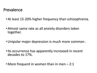 Prevalence
•At least 15-20% higher frequency than schizophrenia.
•Almost same rate as all anxiety disorders taken
together.
•Unipolar major depression is much more common .
•Its occurrence has apparently increased in recent
decades to 17%.
•More frequent in women than in men – 2:1
 