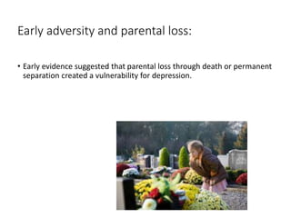 Early adversity and parental loss:
• Early evidence suggested that parental loss through death or permanent
separation created a vulnerability for depression.
 