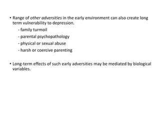 • Range of other adversities in the early environment can also create long
term vulnerability to depression.
- family turmoil
- parental psychopathology
- physical or sexual abuse
- harsh or coercive parenting
• Long-term effects of such early adversities may be mediated by biological
variables.
 