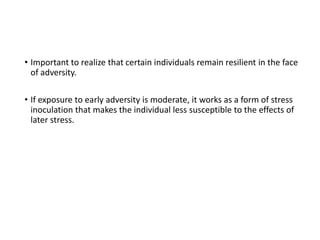 • Important to realize that certain individuals remain resilient in the face
of adversity.
• If exposure to early adversity is moderate, it works as a form of stress
inoculation that makes the individual less susceptible to the effects of
later stress.
 