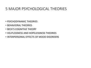 5 MAJOR PSYCHOLOGICAL THEORIES
• PSYCHODYNAMIC THEORIES
• BEHAVIORAL THEORIES
• BECK’S COGNITIVE THEORY
• HELPLESSNESS AND HOPELESSNESS THEORIES
• INTERPERSONAL EFFECTS OF MOOD DISORDERS
 