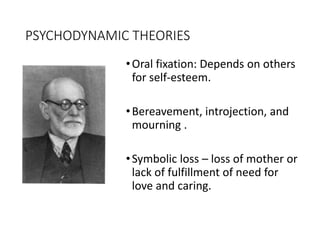 PSYCHODYNAMIC THEORIES
•Oral fixation: Depends on others
for self-esteem.
•Bereavement, introjection, and
mourning .
•Symbolic loss – loss of mother or
lack of fulfillment of need for
love and caring.
 