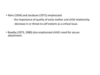 • Klein (1934) and Jacobson (1971) emphasized
- the importance of quality of early mother and child relationship
- decrease in or threat to self esteem as a critical issue.
• Bowlby (1973, 1980) also emphasized child’s need for secure
attachment.
 