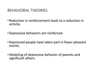 BEHAVIORAL THEORIES
•Reduction in reinforcement leads to a reduction in
activity.
•Depressive behaviors are reinforced.
•Depressed people have taken part in fewer pleasant
events.
•Modeling of depressive behavior of parents and
significant others.
 