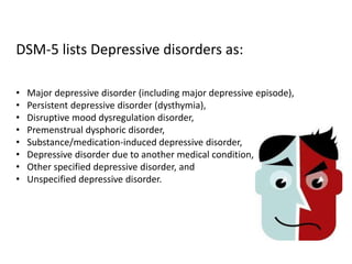 DSM-5 lists Depressive disorders as:
• Major depressive disorder (including major depressive episode),
• Persistent depressive disorder (dysthymia),
• Disruptive mood dysregulation disorder,
• Premenstrual dysphoric disorder,
• Substance/medication-induced depressive disorder,
• Depressive disorder due to another medical condition,
• Other specified depressive disorder, and
• Unspecified depressive disorder.
 