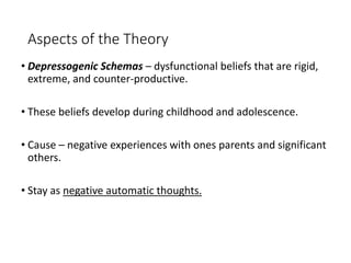 Aspects of the Theory
• Depressogenic Schemas – dysfunctional beliefs that are rigid,
extreme, and counter-productive.
• These beliefs develop during childhood and adolescence.
• Cause – negative experiences with ones parents and significant
others.
• Stay as negative automatic thoughts.
 