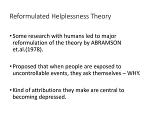 Reformulated Helplessness Theory
•Some research with humans led to major
reformulation of the theory by ABRAMSON
et.al.(1978).
•Proposed that when people are exposed to
uncontrollable events, they ask themselves – WHY.
•Kind of attributions they make are central to
becoming depressed.
 