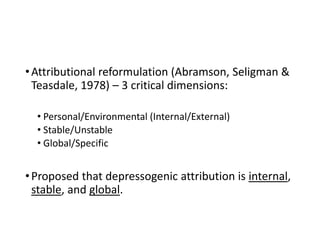•Attributional reformulation (Abramson, Seligman &
Teasdale, 1978) – 3 critical dimensions:
• Personal/Environmental (Internal/External)
• Stable/Unstable
• Global/Specific
•Proposed that depressogenic attribution is internal,
stable, and global.
 