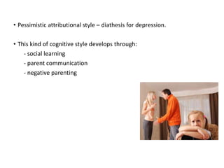 • Pessimistic attributional style – diathesis for depression.
• This kind of cognitive style develops through:
- social learning
- parent communication
- negative parenting
 