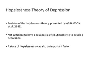 Hopelessness Theory of Depression
• Revision of the helplessness theory, presented by ABRAMSON
et.al.(1989).
• Not sufficient to have a pessimistic attributional style to develop
depression.
• A state of hopelessness was also an important factor.
 