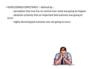 • HOPELESSNESS EXPECTANCY – defined by :
- perception that one has no control over what was going to happen
- absolute certainty that an important bad outcome was going to
occur
- highly desired good outcome was not going to occur.
 
