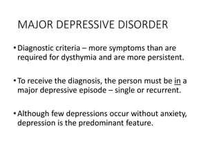 MAJOR DEPRESSIVE DISORDER
•Diagnostic criteria – more symptoms than are
required for dysthymia and are more persistent.
•To receive the diagnosis, the person must be in a
major depressive episode – single or recurrent.
•Although few depressions occur without anxiety,
depression is the predominant feature.
 
