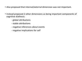• Also proposed that internal/external dimension was not important.
• Instead proposed 2 other dimensions as being important components of
cognitive diathesis:
- global attributions
- stable attributions
- negative inferences about events
- negative implications for self
 