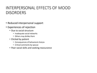 INTERPERSONAL EFFECTS OF MOOD
DISORDERS
• Reduced interpersonal support
• Experiences of rejection
• Due to social structure
• Inadequate social networks
• Others may dislike them
• Elicited by patient
• Consequences of behavioral choices
• Critical comments by spouse
• Poor social skills and seeking reassurance
 