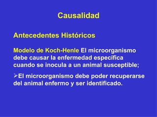 Causalidad Antecedentes Históricos Modelo de Koch-Henle  El microorganismo debe causar la enfermedad específica cuando se inocula a un animal susceptible; El microorganismo debe poder recuperarse del animal enfermo y ser identificado. 