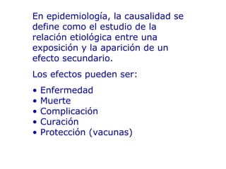 En epidemiología, la causalidad se define como el estudio de la relación etiológica entre una exposición y la aparición de un efecto secundario. Los efectos pueden ser:  •  Enfermedad • Muerte • Complicación • Curación • Protección (vacunas) 