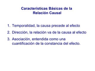 Características Básicas de la  Relación Causal Temporalidad, la causa precede al efecto Dirección, la relación va de la causa al efecto Asociación, entendida como una cuantificación de la constancia del efecto. 