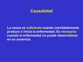 Causalidad La causa es  suficiente  cuando inevitablemente produce o inicia la enfermedad. Es  necesaria   cuando la enfermedad no puede desarrollarse en su ausencia. 
