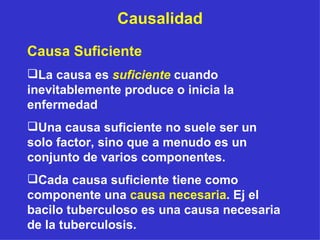 Causalidad Causa Suficiente La causa es  suficiente  cuando inevitablemente produce o inicia la enfermedad  Una causa suficiente no suele ser un solo factor, sino que a menudo es un conjunto de varios componentes.  Cada causa suficiente tiene como componente una  causa necesaria . Ej el bacilo tuberculoso es una causa necesaria de la tuberculosis. 