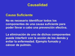 Causalidad Causa Suficiente  No es necesario identificar todos los componentes de una causa suficiente para poder llevar a cabo una prevención efectiva.  La eliminación de uno de dichos componentes puede interferir con la acción de los demás y evitar la enfermedad. Ejemplo fumado y cáncer de pulmón. 