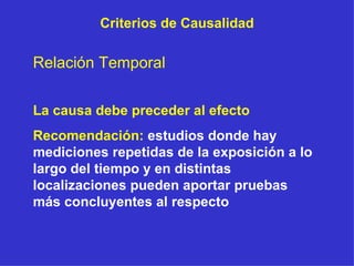 Criterios de Causalidad Relación Temporal La causa debe preceder al efecto Recomendación:   estudios donde hay mediciones repetidas de la exposición a lo largo del tiempo y en distintas localizaciones pueden aportar pruebas más concluyentes al respecto 