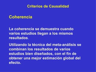 Criterios de Causalidad Coherencia La coherencia se demuestra cuando varios estudios llegan a los mismos resultados . Utilizando la técnica del meta-análisis se combinan los resultados de varios estudios bien diseñados, con el fin de obtener una mejor estimación global del efecto. 