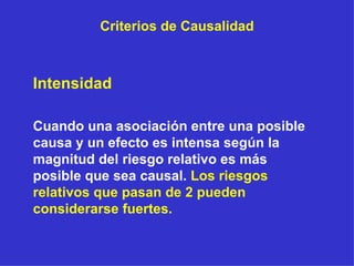 Criterios de Causalidad Intensidad  Cuando una asociación entre una posible causa y un efecto es intensa según la magnitud del riesgo relativo es más posible que sea causal.  Los riesgos relativos que pasan de 2 pueden considerarse fuertes. 