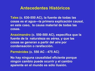 Tales  (c. 630-550 AC), la fuente de todas las cosas es el agua—la primera explicación causal, en este caso,  la causa material de todas las cosas. Anaximandro  (c. 550-500 AC), especifica que la fuente de la  naturaleza es  aérea , y que las cosas se generan a partir del  aire  por condensación o rarefacción . Parménides  (c. 550 AC - 475 AC) N o hay ninguna causalidad eficiente porque ningún cambio puede ocurrir y el cambio aparente en el mundo es sólo ilusión . Antecedentes Históricos 