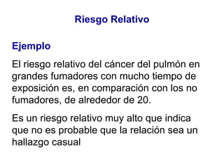 Riesgo Relativo Ejemplo El riesgo relativo del cáncer del pulmón en grandes fumadores con mucho tiempo de exposición es, en comparación con los no fumadores, de alrededor de 20.  Es un riesgo relativo muy alto que indica que no es probable que la relación sea un hallazgo casual 