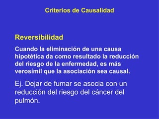 Criterios de Causalidad Reversibilidad Cuando la eliminación de una causa hipotética da como resultado la reducción del riesgo de la enfermedad, es más verosímil que la asociación sea causal. Ej. Dejar de fumar se asocia con un reducción del riesgo del cáncer del pulmón. 