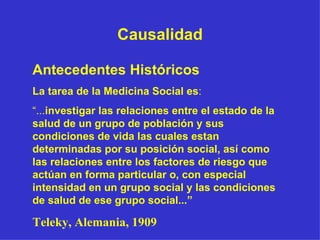 Causalidad Antecedentes Históricos   La tarea de la Medicina Social es : “ ... investigar las relaciones entre el estado de la salud de un grupo de población y sus condiciones de vida las cuales estan determinadas por su posición social, así como las relaciones entre los factores de riesgo que actúan en forma particular o, con especial intensidad en un grupo social y las condiciones de salud de ese grupo social...”   Teleky, Alemania, 1909 