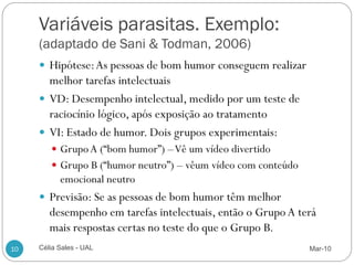 Variáveis parasitas. Exemplo:
     (adaptado de Sani & Todman, 2006)
      Hipótese: As pessoas de bom humor conseguem realizar
       melhor tarefas intelectuais
      VD: Desempenho intelectual, medido por um teste de
       raciocínio lógico, após exposição ao tratamento
      VI: Estado de humor. Dois grupos experimentais:
         Grupo A (“bom humor”) –Vê um vídeo divertido
         Grupo B (“humor neutro”) – vêum vídeo com conteúdo
           emocional neutro
      Previsão: Se as pessoas de bom humor têm melhor
        desempenho em tarefas intelectuais, então o Grupo A terá
        mais respostas certas no teste do que o Grupo B.
10   Célia Sales - UAL                                         Mar-10
 