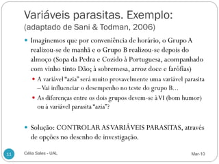 Variáveis parasitas. Exemplo:
     (adaptado de Sani & Todman, 2006)
      Imaginemos que por conveniência de horário, o Grupo A
        realizou-se de manhã e o Grupo B realizou-se depois do
        almoço (Sopa da Pedra e Cozido à Portuguesa, acompanhado
        com vinho tinto Dão; à sobremesa, arroz doce e farófias)
         A variável “azia” será muito provavelmente uma variável parasita
          –Vai influenciar o desempenho no teste do grupo B...
         As diferenças entre os dois grupos devem-se à VI (bom humor)
          ou à variável parasita “azia”?

      Solução: CONTROLAR AS VARIÁVEIS PARASITAS, através
        de opções no desenho de investigação.

11   Célia Sales - UAL                                               Mar-10
 