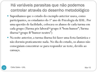 Há variáveis parasitas que não podemos
       controlar através do desenho metodológico
      Suponhamos que o estudo do exemplo anterior usava, como
       participantes, os estudantes do 1º ano de Psicologia da UAL. Por
       uma questão de facilidade, colocava os alunos de cada turma em
       cada grupo (Turma pós laboral=grupo A “bom humor”; Turma
       diurna=grupo B “humor neutro”)
      Na noite anterior, a turma diurna foi fazer uma festa fantástica e
       não dormiu praticamente nada. No dia do estudo, os alunos não
       conseguiam concentrar-se para responder ao teste, devido ao
       cansaço.



13     Célia Sales - UAL                                           Mar-10
 