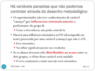 Há variáveis parasitas que não podemos
     controlar através do desenho metodológico
      O experimentador não teve conhecimento da variável
        “cansaço” que influenciou sistematicamente a
        performance do grupo B.
         Como a desconhecia, não podia controlá-la
      Haverá uma influência sistemática na VD (desempenho no
        teste) provocada por uma variável (cansaço) que não é a VI.
         Erro sistemático
         Vai influir significativamente nos resultados
      Se os alunos tivessem sido distribuídos ao acaso entre os
        dois grupos, o efeito desta variável seria anulado
         O erro continuaria a existir mas não seria sistemático

14   Célia Sales - UAL                                             Mar-10
 