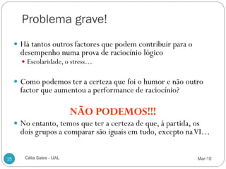 Problema grave!
      Há tantos outros factores que podem contribuir para o
       desempenho numa prova de raciocínio lógico
        Escolaridade, o stress…


      Como podemos ter a certeza que foi o humor e não outro
       factor que aumentou a performance de raciocínio?

                            NÃO PODEMOS!!!
      No entanto, temos que ter a certeza de que, à partida, os
       dois grupos a comparar são iguais em tudo, excepto na VI…

15      Célia Sales - UAL                                      Mar-10
 
