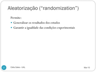 Aleatorização (“randomization”)
      Permite:
       Generalizar os resultados dos estudos
       Garantir a igualdade das condições experimentais




17    Célia Sales - UAL                                    Mar-10
 