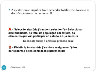  A aleatorização significa fazer depender totalmente do acaso as
       decisões, tanto em A como em B.



     A = Selecção aleatória (“random selection”) = Seleccionar
     aleatoriamente, do total da população em estudo, os
     elementos que vão participar no estudo, i.e., a amostra
                    Depois de obtida a amostra, procede-se a:

     B = Distribuição aleatória (“random assignment”) dos
     participantes pelas condições experimentais




19    Célia Sales - UAL                                          Mar-10
 