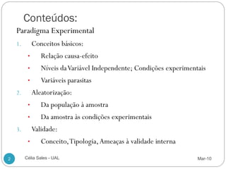 Conteúdos:
    Paradigma Experimental
    1.        Conceitos básicos:
          •      Relação causa-efeito
          •      Níveis da Variável Independente; Condições experimentais
          •      Variáveis parasitas
    2.        Aleatorização:
          •      Da população à amostra
          •      Da amostra às condições experimentais
    3.        Validade:
          •      Conceito, Tipologia, Ameaças à validade interna

2        Célia Sales - UAL                                            Mar-10
 