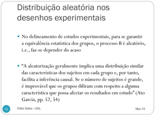 Distribuição aleatória nos
     desenhos experimentais

      No delineamento de estudos experimentais, para se garantir
        a equivalência estatística dos grupos, o processo B é aleatório,
        i.e., faz-se depender do acaso

      “A aleatorização geralmente implica uma distribuição similar
        das características dos sujeitos em cada grupo e, por tanto,
        facilita a inferência causal. Se o número de sujeitos é grande,
        é improvável que os grupos difiram com respeito a alguma
        característica que possa afectar os resultados em estudo” (Ato
        Garcia, pp. 52, 54)
21   Célia Sales - UAL                                            Mar-10
 