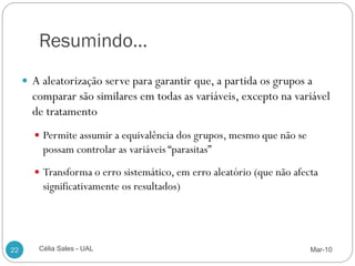 Resumindo…
      A aleatorização serve para garantir que, a partida os grupos a
       comparar são similares em todas as variáveis, excepto na variável
       de tratamento
        Permite assumir a equivalência dos grupos, mesmo que não se
         possam controlar as variáveis “parasitas”
        Transforma o erro sistemático, em erro aleatório (que não afecta
         significativamente os resultados)




22      Célia Sales - UAL                                              Mar-10
 
