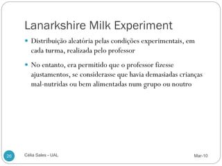 Lanarkshire Milk Experiment
      Distribuição aleatória pelas condições experimentais, em
        cada turma, realizada pelo professor
      No entanto, era permitido que o professor fizesse
        ajustamentos, se considerasse que havia demasiadas crianças
        mal-nutridas ou bem alimentadas num grupo ou noutro




26   Célia Sales - UAL                                          Mar-10
 
