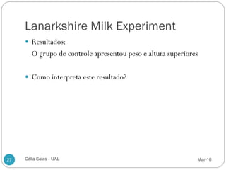 Lanarkshire Milk Experiment
      Resultados:
        O grupo de controle apresentou peso e altura superiores

      Como interpreta este resultado?




27   Célia Sales - UAL                                        Mar-10
 