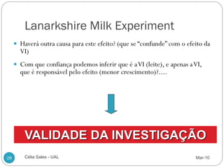 Lanarkshire Milk Experiment
      Haverá outra causa para este efeito? (que se “confunde” com o efeito da
       VI)
      Com que confiança podemos inferir que é a VI (leite), e apenas a VI,
       que é responsável pelo efeito (menor crescimento)?....




         VALIDADE DA INVESTIGAÇÃO
28       Célia Sales - UAL                                              Mar-10
 