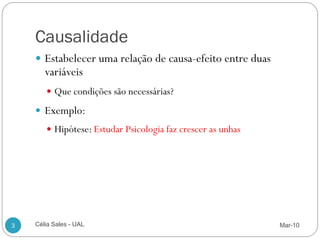 Causalidade
     Estabelecer uma relação de causa-efeito entre duas
       variáveis
        Que condições são necessárias?

     Exemplo:
        Hipótese: Estudar Psicologia faz crescer as unhas




3   Célia Sales - UAL                                        Mar-10
 