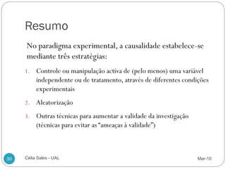 Resumo
     No paradigma experimental, a causalidade estabelece-se
     mediante três estratégias:
     1.   Controle ou manipulação activa de (pelo menos) uma variável
          independente ou de tratamento, através de diferentes condições
          experimentais
     2.   Aleatorização
     3.   Outras técnicas para aumentar a validade da investigação
          (técnicas para evitar as “ameaças à validade”)



30   Célia Sales - UAL                                               Mar-10
 
