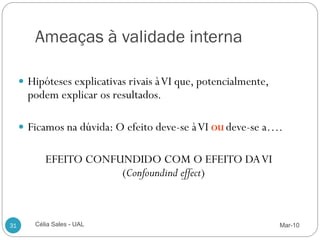 Ameaças à validade interna

      Hipóteses explicativas rivais à VI que, potencialmente,
       podem explicar os resultados.

      Ficamos na dúvida: O efeito deve-se à VI OU deve-se a….


           EFEITO CONFUNDIDO COM O EFEITO DA VI
                       (Confoundind effect)



31      Célia Sales - UAL                                        Mar-10
 