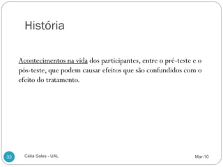 História

     Acontecimentos na vida dos participantes, entre o pré-teste e o
     pós-teste, que podem causar efeitos que são confundidos com o
     efeito do tratamento.




33     Célia Sales - UAL                                         Mar-10
 