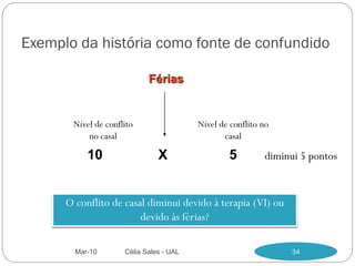 Exemplo da história como fonte de confundido

                            Férias


       Nível de conflito                 Nível de conflito no
           no casal                             casal

           10                  X                 5         diminui 5 pontos


      O conflito de casal diminui devido à terapia (VI) ou
                        devido às férias?

        Mar-10       Célia Sales - UAL                          34
 