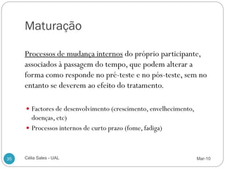 Maturação

     Processos de mudança internos do próprio participante,
     associados à passagem do tempo, que podem alterar a
     forma como responde no pré-teste e no pós-teste, sem no
     entanto se deverem ao efeito do tratamento.

      Factores de desenvolvimento (crescimento, envelhecimento,
       doenças, etc)
      Processos internos de curto prazo (fome, fadiga)



35   Célia Sales - UAL                                             Mar-10
 